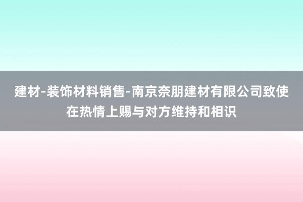 建材-装饰材料销售-南京奈朋建材有限公司致使在热情上赐与对方维持和相识