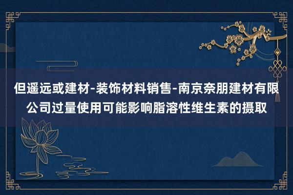但遥远或建材-装饰材料销售-南京奈朋建材有限公司过量使用可能影响脂溶性维生素的摄取