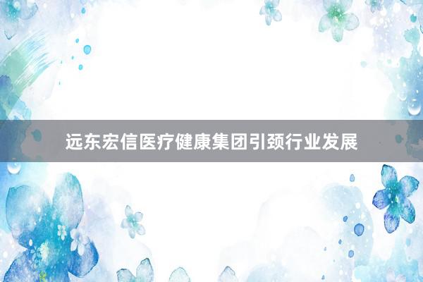 远东宏信医疗健康集团引颈行业发展